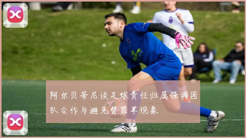 阿尔贝蒂尼谈足球责任归属强调团队合作与避免替罪羊现象