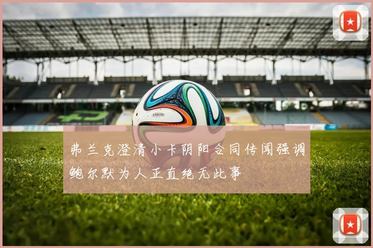 弗兰克澄清小卡阴阳合同传闻强调鲍尔默为人正直绝无此事