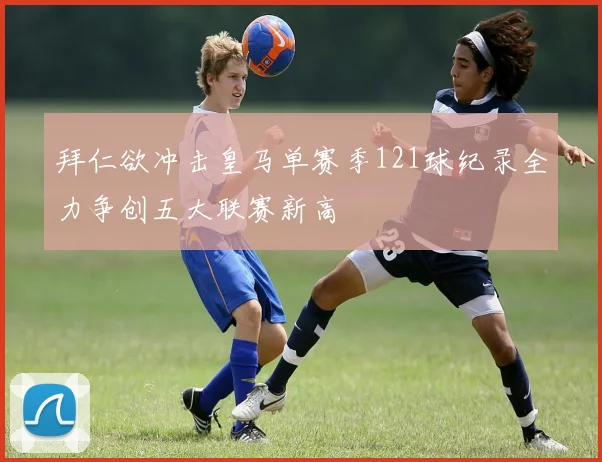 拜仁欲冲击皇马单赛季121球纪录全力争创五大联赛新高
