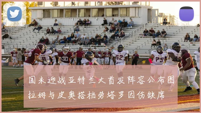 国米迎战亚特兰大首发阵容公布图拉姆与皮奥搭档劳塔罗因伤缺席