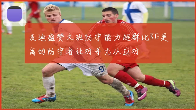 麦迪盛赞文班防守能力超群比KG更高的防守者让对手无从应对