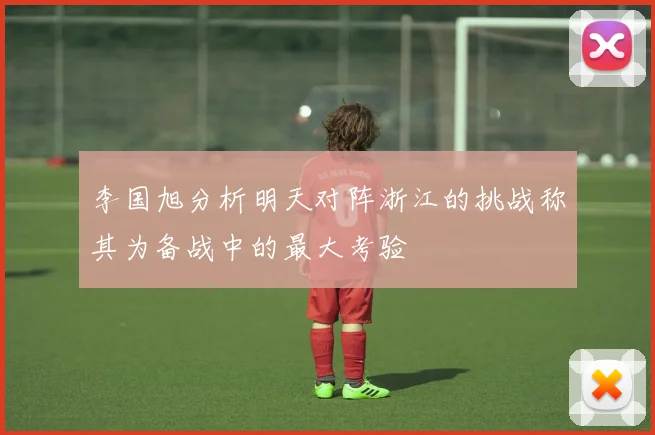 李国旭分析明天对阵浙江的挑战称其为备战中的最大考验
