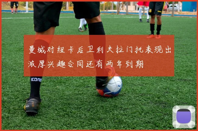 曼城对纽卡后卫利夫拉门托表现出浓厚兴趣合同还有两年到期