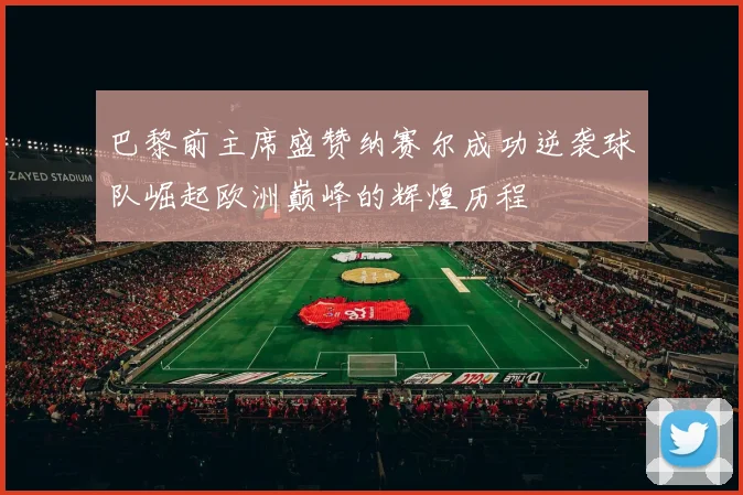 巴黎前主席盛赞纳赛尔成功逆袭球队崛起欧洲巅峰的辉煌历程