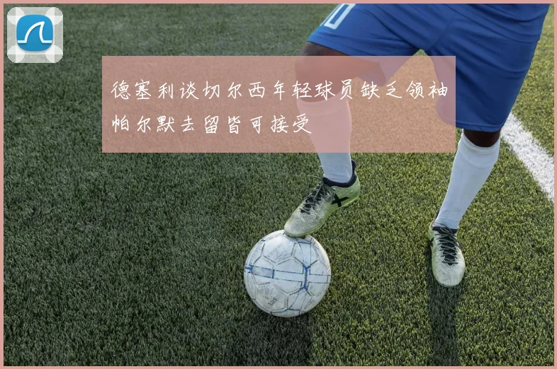德塞利谈切尔西年轻球员缺乏领袖帕尔默去留皆可接受