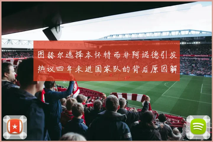图赫尔选择本怀特而非阿诺德引发热议四年未进国家队的背后原因解析