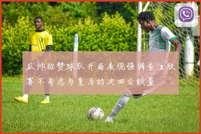 瓜帅称赞球队开局表现强调专注联赛不考虑与皇马的次回合较量
