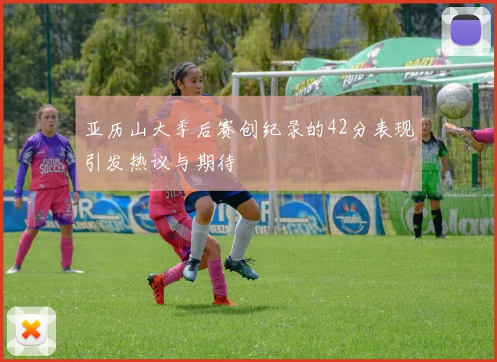 亚历山大季后赛创纪录的42分表现引发热议与期待
